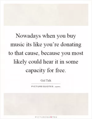 Nowadays when you buy music its like you’re donating to that cause, because you most likely could hear it in some capacity for free Picture Quote #1