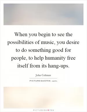 When you begin to see the possibilities of music, you desire to do something good for people, to help humanity free itself from its hang-ups Picture Quote #1