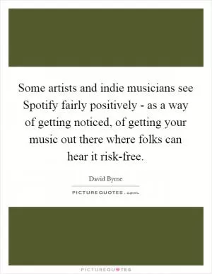 Some artists and indie musicians see Spotify fairly positively - as a way of getting noticed, of getting your music out there where folks can hear it risk-free Picture Quote #1