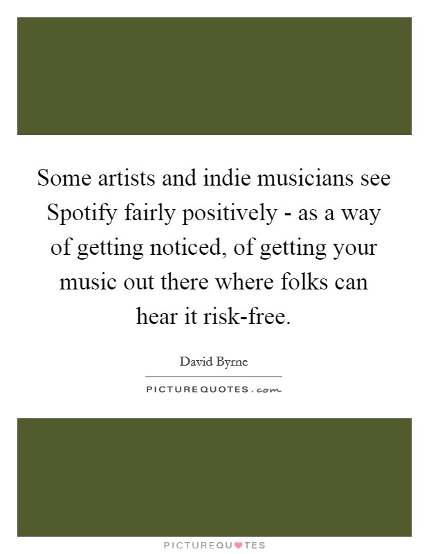 Some artists and indie musicians see Spotify fairly positively - as a way of getting noticed, of getting your music out there where folks can hear it risk-free. Picture Quote #1