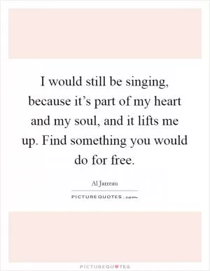 I would still be singing, because it’s part of my heart and my soul, and it lifts me up. Find something you would do for free Picture Quote #1