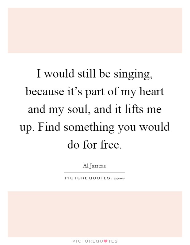 I would still be singing, because it's part of my heart and my soul, and it lifts me up. Find something you would do for free. Picture Quote #1