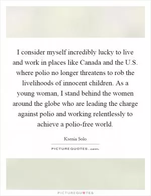 I consider myself incredibly lucky to live and work in places like Canada and the U.S. where polio no longer threatens to rob the livelihoods of innocent children. As a young woman, I stand behind the women around the globe who are leading the charge against polio and working relentlessly to achieve a polio-free world Picture Quote #1