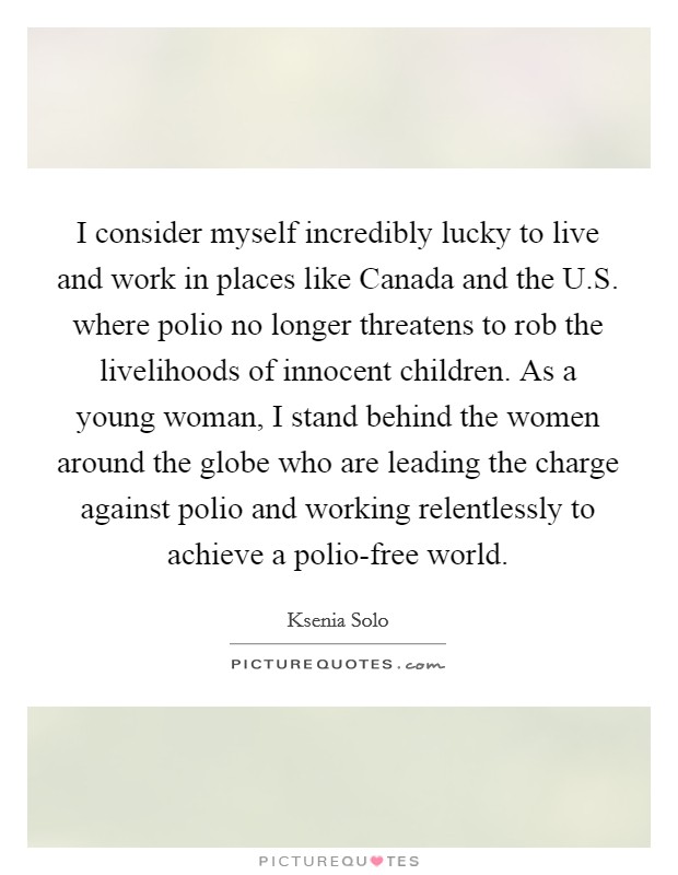 I consider myself incredibly lucky to live and work in places like Canada and the U.S. where polio no longer threatens to rob the livelihoods of innocent children. As a young woman, I stand behind the women around the globe who are leading the charge against polio and working relentlessly to achieve a polio-free world. Picture Quote #1