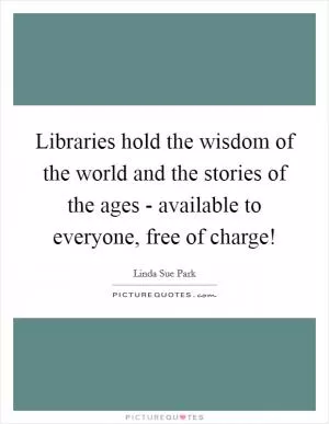 Libraries hold the wisdom of the world and the stories of the ages - available to everyone, free of charge! Picture Quote #1