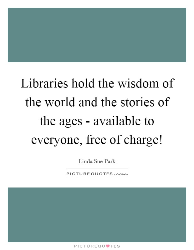 Libraries hold the wisdom of the world and the stories of the ages - available to everyone, free of charge! Picture Quote #1