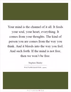 Your mind is the channel of it all. It feeds your soul, your heart, everything. It comes from your thoughts. The kind of person you are comes from the way you think. And it bleeds into the way you feel. And such forth. If the mind is not free, then we won’t be free Picture Quote #1
