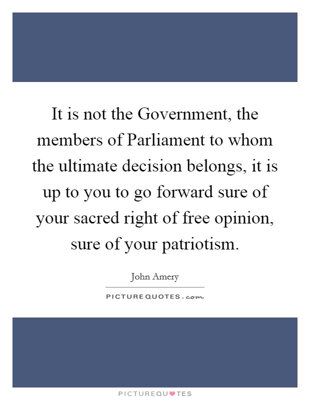 It is not the Government, the members of Parliament to whom the ultimate decision belongs, it is up to you to go forward sure of your sacred right of free opinion, sure of your patriotism. Picture Quote #1