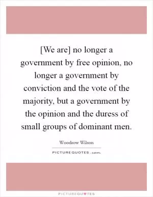 [We are] no longer a government by free opinion, no longer a government by conviction and the vote of the majority, but a government by the opinion and the duress of small groups of dominant men Picture Quote #1