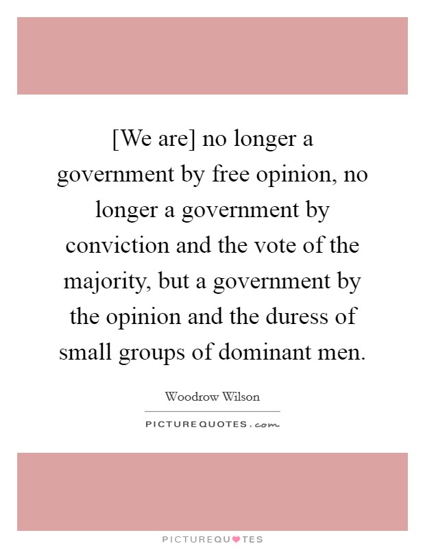 [We are] no longer a government by free opinion, no longer a government by conviction and the vote of the majority, but a government by the opinion and the duress of small groups of dominant men. Picture Quote #1