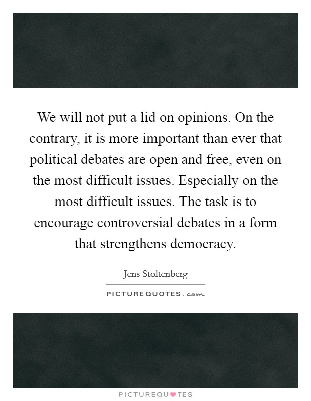 We will not put a lid on opinions. On the contrary, it is more important than ever that political debates are open and free, even on the most difficult issues. Especially on the most difficult issues. The task is to encourage controversial debates in a form that strengthens democracy. Picture Quote #1