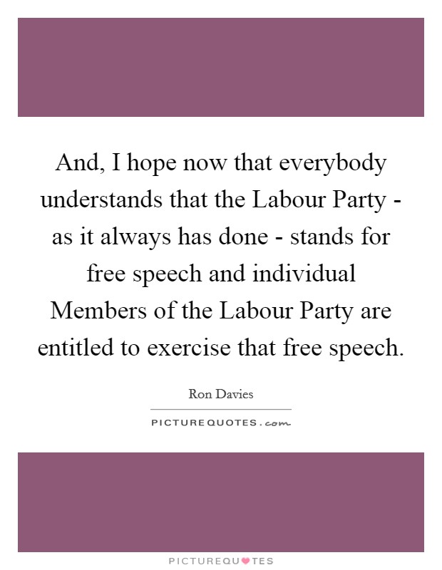 And, I hope now that everybody understands that the Labour Party - as it always has done - stands for free speech and individual Members of the Labour Party are entitled to exercise that free speech. Picture Quote #1