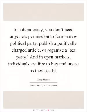 In a democracy, you don’t need anyone’s permission to form a new political party, publish a politically charged article, or organize a ‘tea party.’ And in open markets, individuals are free to buy and invest as they see fit Picture Quote #1