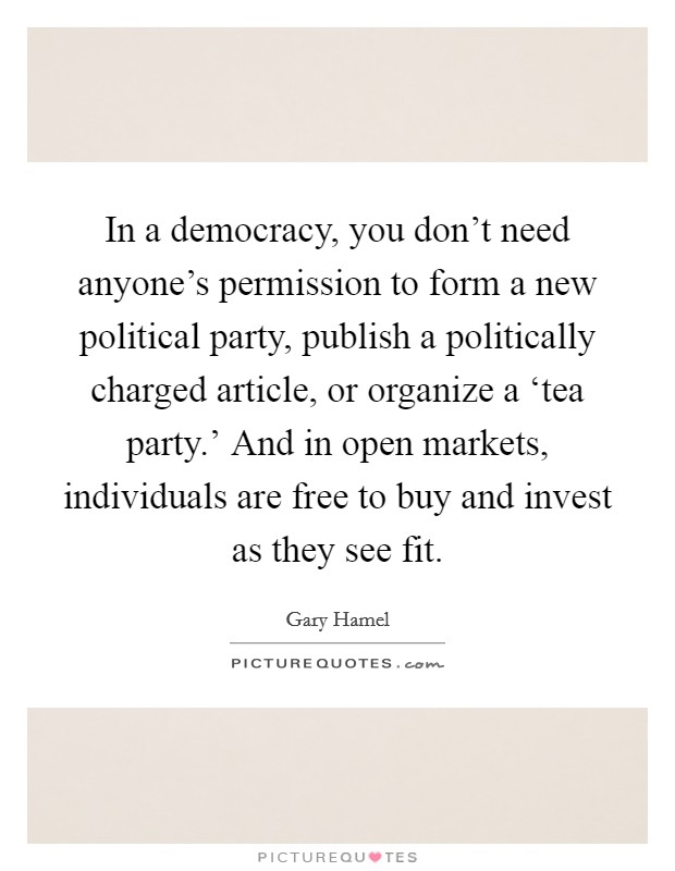 In a democracy, you don't need anyone's permission to form a new political party, publish a politically charged article, or organize a ‘tea party.' And in open markets, individuals are free to buy and invest as they see fit. Picture Quote #1