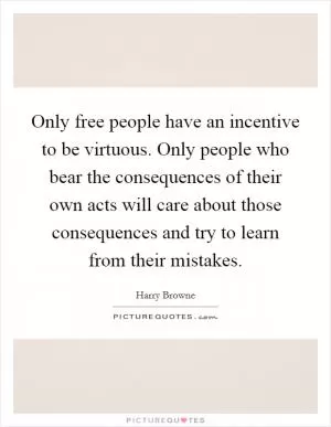 Only free people have an incentive to be virtuous. Only people who bear the consequences of their own acts will care about those consequences and try to learn from their mistakes Picture Quote #1