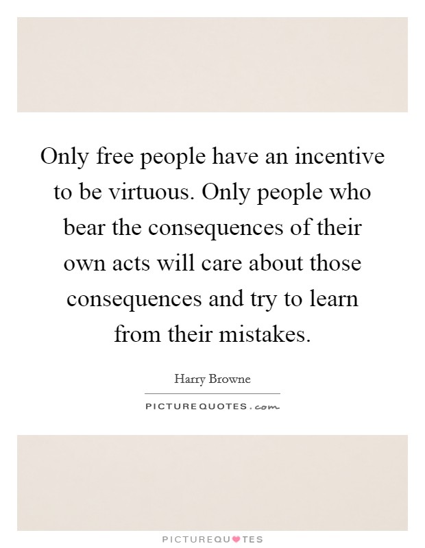 Only free people have an incentive to be virtuous. Only people who bear the consequences of their own acts will care about those consequences and try to learn from their mistakes. Picture Quote #1