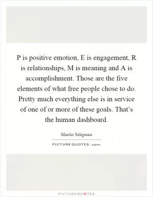 P is positive emotion, E is engagement, R is relationships, M is meaning and A is accomplishment. Those are the five elements of what free people chose to do. Pretty much everything else is in service of one of or more of these goals. That’s the human dashboard Picture Quote #1