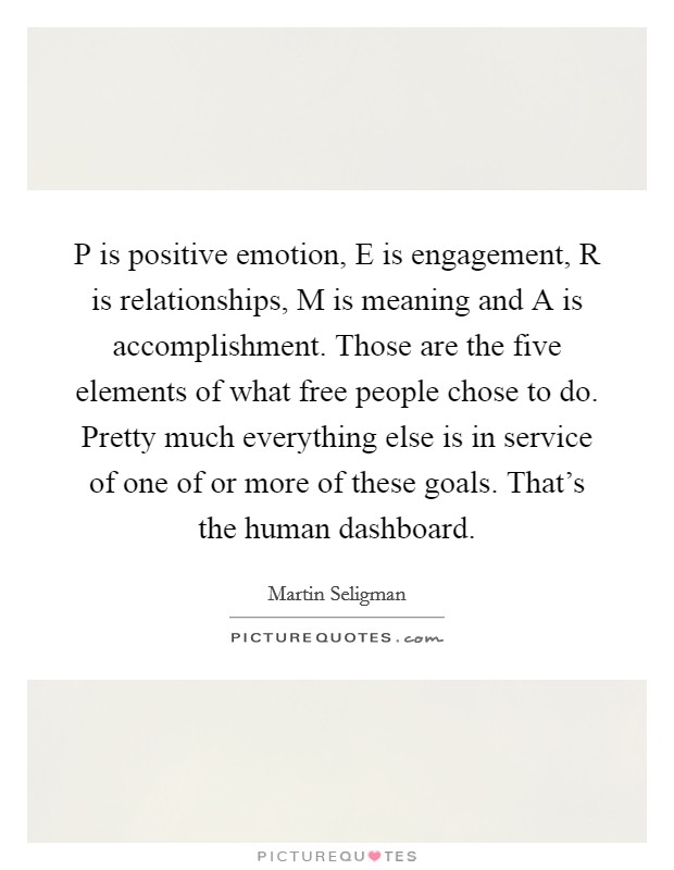 P is positive emotion, E is engagement, R is relationships, M is meaning and A is accomplishment. Those are the five elements of what free people chose to do. Pretty much everything else is in service of one of or more of these goals. That's the human dashboard. Picture Quote #1