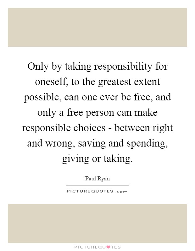 Only by taking responsibility for oneself, to the greatest extent possible, can one ever be free, and only a free person can make responsible choices - between right and wrong, saving and spending, giving or taking. Picture Quote #1