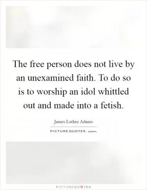 The free person does not live by an unexamined faith. To do so is to worship an idol whittled out and made into a fetish Picture Quote #1