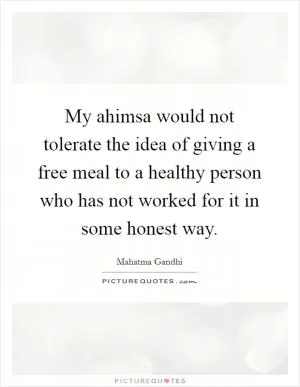 My ahimsa would not tolerate the idea of giving a free meal to a healthy person who has not worked for it in some honest way Picture Quote #1
