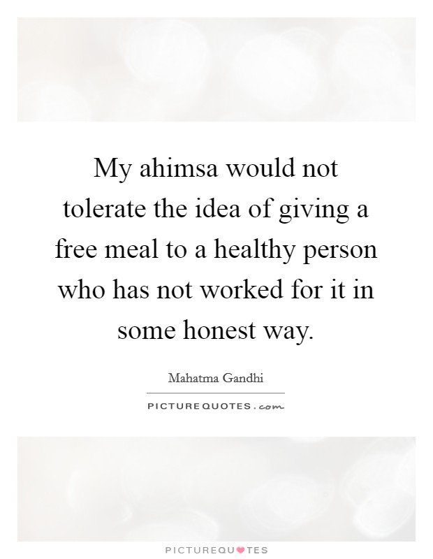 My ahimsa would not tolerate the idea of giving a free meal to a healthy person who has not worked for it in some honest way. Picture Quote #1
