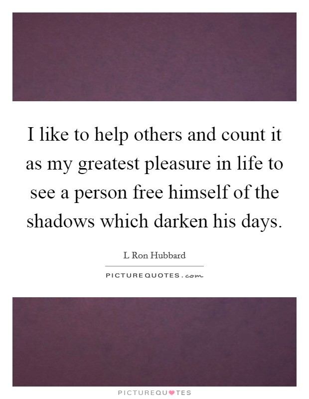 I like to help others and count it as my greatest pleasure in life to see a person free himself of the shadows which darken his days. Picture Quote #1
