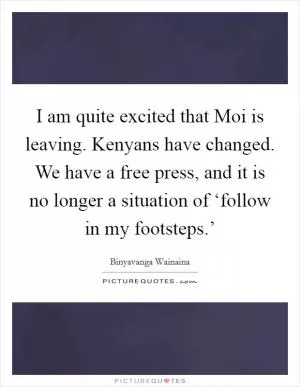 I am quite excited that Moi is leaving. Kenyans have changed. We have a free press, and it is no longer a situation of ‘follow in my footsteps.’ Picture Quote #1