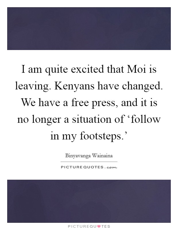 I am quite excited that Moi is leaving. Kenyans have changed. We have a free press, and it is no longer a situation of ‘follow in my footsteps.' Picture Quote #1