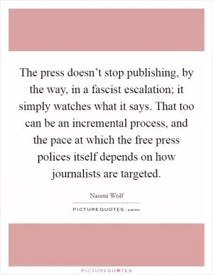 The press doesn’t stop publishing, by the way, in a fascist escalation; it simply watches what it says. That too can be an incremental process, and the pace at which the free press polices itself depends on how journalists are targeted Picture Quote #1