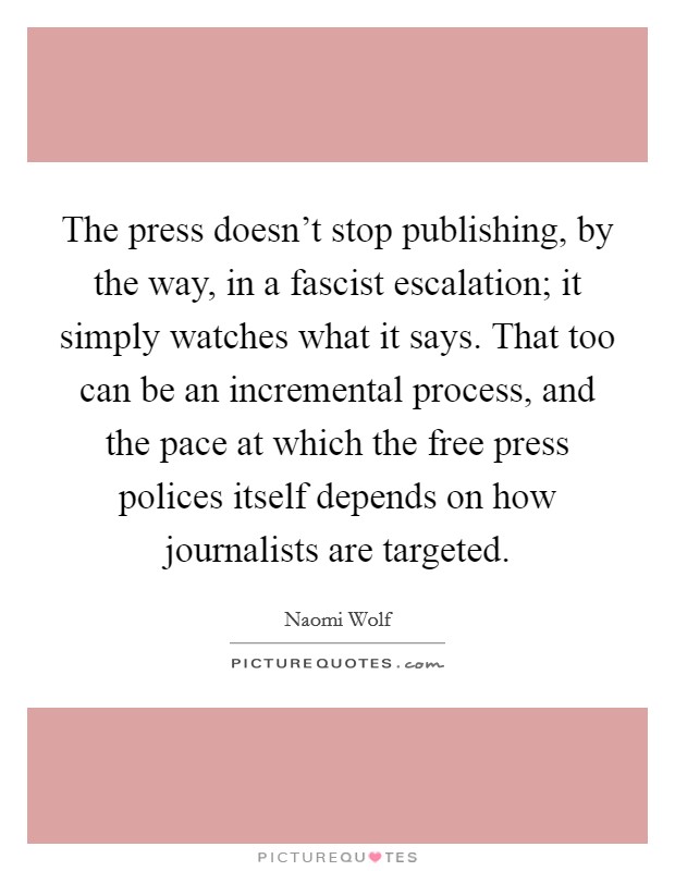 The press doesn't stop publishing, by the way, in a fascist escalation; it simply watches what it says. That too can be an incremental process, and the pace at which the free press polices itself depends on how journalists are targeted. Picture Quote #1