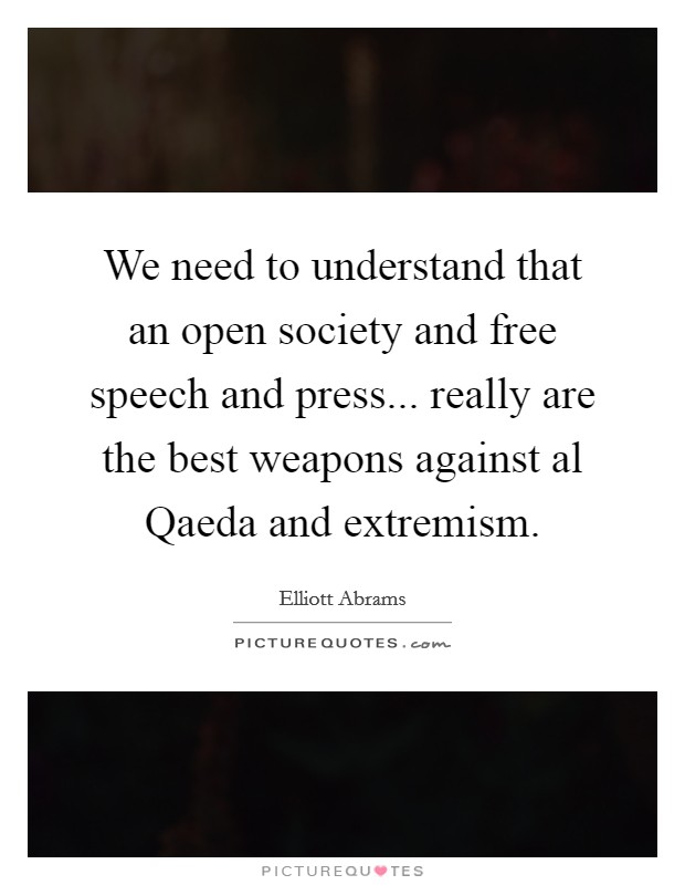 We need to understand that an open society and free speech and press... really are the best weapons against al Qaeda and extremism. Picture Quote #1