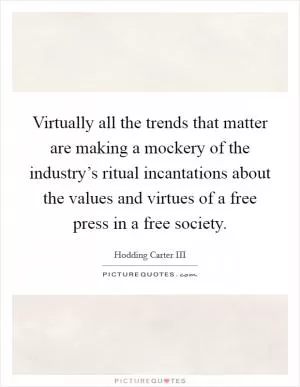 Virtually all the trends that matter are making a mockery of the industry’s ritual incantations about the values and virtues of a free press in a free society Picture Quote #1