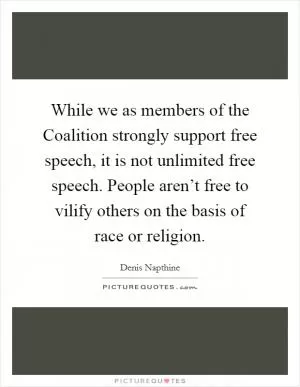 While we as members of the Coalition strongly support free speech, it is not unlimited free speech. People aren’t free to vilify others on the basis of race or religion Picture Quote #1