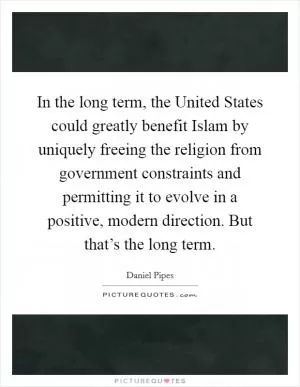In the long term, the United States could greatly benefit Islam by uniquely freeing the religion from government constraints and permitting it to evolve in a positive, modern direction. But that’s the long term Picture Quote #1