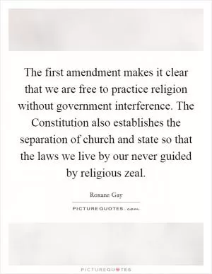 The first amendment makes it clear that we are free to practice religion without government interference. The Constitution also establishes the separation of church and state so that the laws we live by our never guided by religious zeal Picture Quote #1