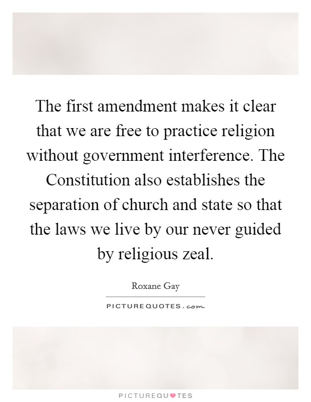 The first amendment makes it clear that we are free to practice religion without government interference. The Constitution also establishes the separation of church and state so that the laws we live by our never guided by religious zeal. Picture Quote #1