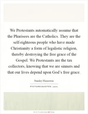 We Protestants automatically assume that the Pharisees are the Catholics. They are the self-righteous people who have made Christianity a form of legalistic religion, thereby destroying the free grace of the Gospel. We Protestants are the tax collectors, knowing that we are sinners and that our lives depend upon God’s free grace Picture Quote #1