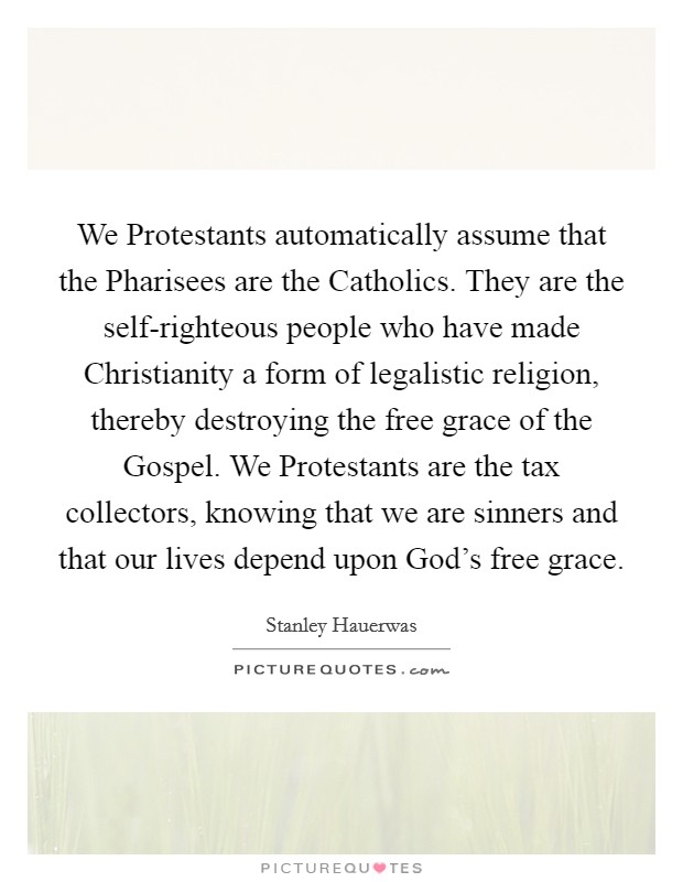 We Protestants automatically assume that the Pharisees are the Catholics. They are the self-righteous people who have made Christianity a form of legalistic religion, thereby destroying the free grace of the Gospel. We Protestants are the tax collectors, knowing that we are sinners and that our lives depend upon God's free grace. Picture Quote #1