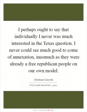 I perhaps ought to say that individually I never was much interested in the Texas question. I never could see much good to come of annexation, inasmuch as they were already a free republican people on our own model Picture Quote #1
