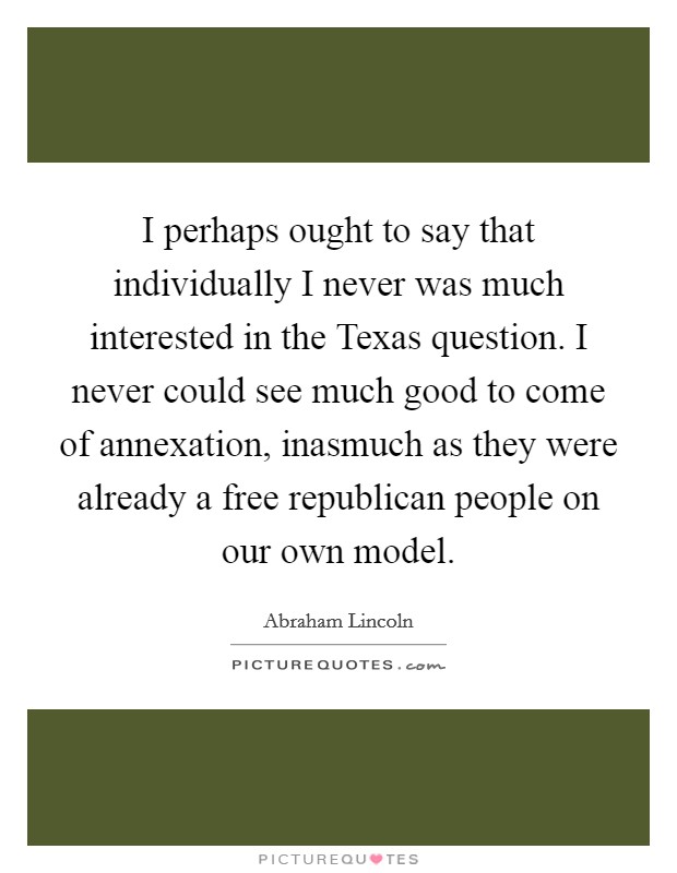 I perhaps ought to say that individually I never was much interested in the Texas question. I never could see much good to come of annexation, inasmuch as they were already a free republican people on our own model. Picture Quote #1