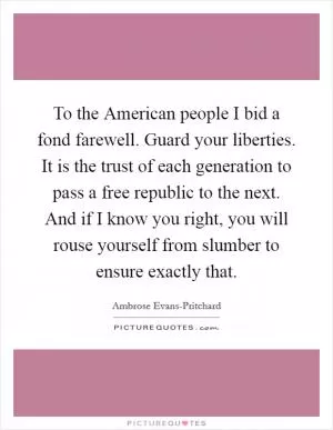 To the American people I bid a fond farewell. Guard your liberties. It is the trust of each generation to pass a free republic to the next. And if I know you right, you will rouse yourself from slumber to ensure exactly that Picture Quote #1