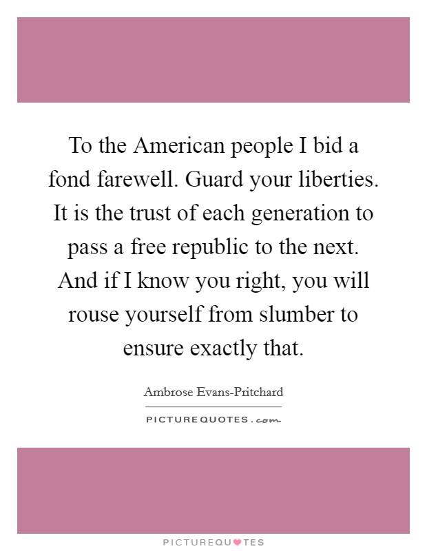 To the American people I bid a fond farewell. Guard your liberties. It is the trust of each generation to pass a free republic to the next. And if I know you right, you will rouse yourself from slumber to ensure exactly that. Picture Quote #1