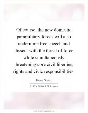 Of course, the new domestic paramilitary forces will also undermine free speech and dissent with the threat of force while simultaneously threatening core civil liberties, rights and civic responsibilities Picture Quote #1
