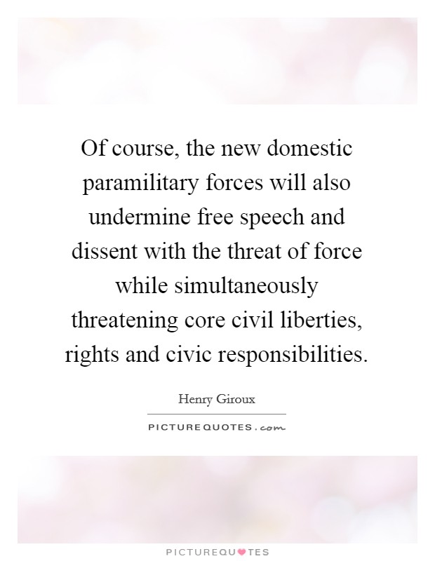 Of course, the new domestic paramilitary forces will also undermine free speech and dissent with the threat of force while simultaneously threatening core civil liberties, rights and civic responsibilities. Picture Quote #1