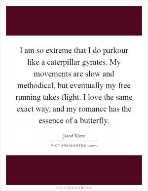 I am so extreme that I do parkour like a caterpillar gyrates. My movements are slow and methodical, but eventually my free running takes flight. I love the same exact way, and my romance has the essence of a butterfly Picture Quote #1
