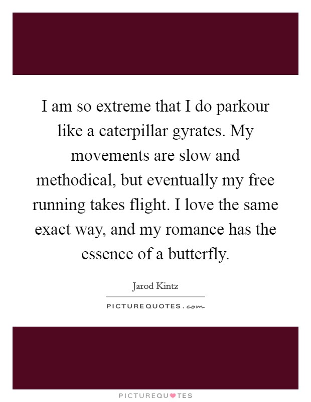 I am so extreme that I do parkour like a caterpillar gyrates. My movements are slow and methodical, but eventually my free running takes flight. I love the same exact way, and my romance has the essence of a butterfly. Picture Quote #1