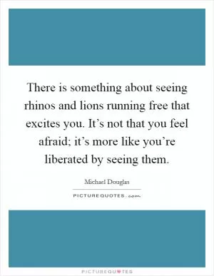There is something about seeing rhinos and lions running free that excites you. It’s not that you feel afraid; it’s more like you’re liberated by seeing them Picture Quote #1