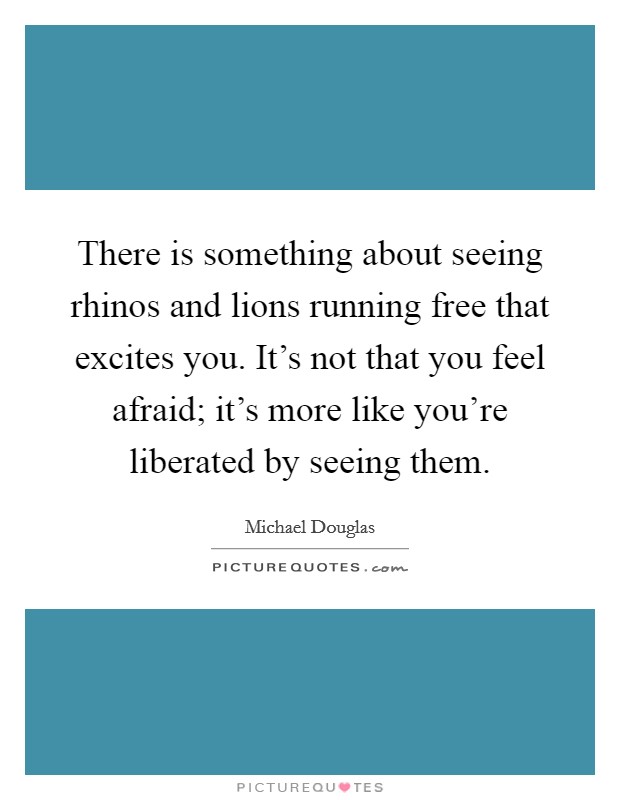 There is something about seeing rhinos and lions running free that excites you. It's not that you feel afraid; it's more like you're liberated by seeing them. Picture Quote #1