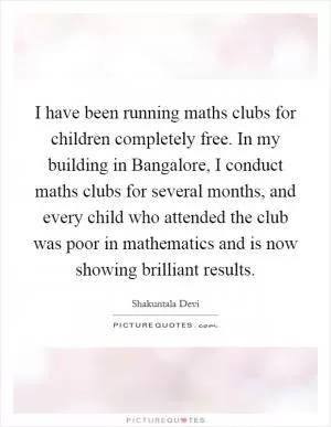I have been running maths clubs for children completely free. In my building in Bangalore, I conduct maths clubs for several months, and every child who attended the club was poor in mathematics and is now showing brilliant results Picture Quote #1